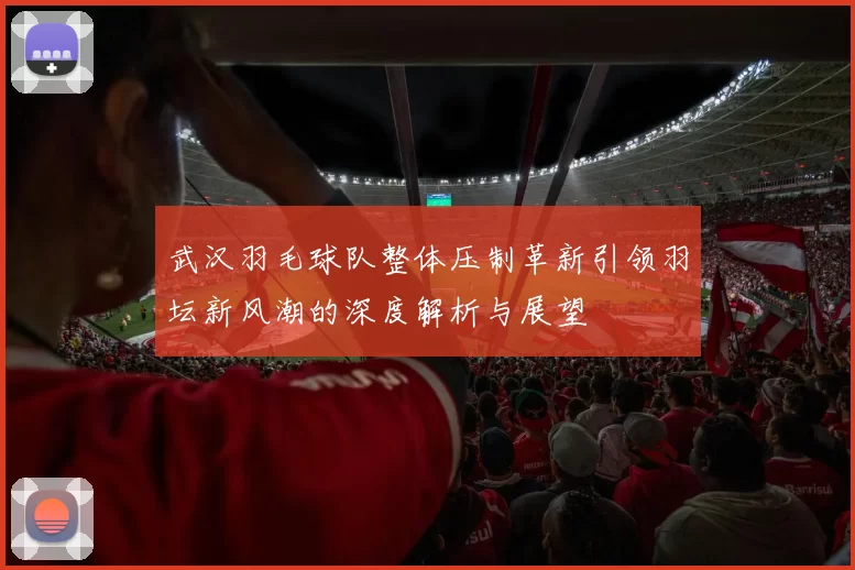 武汉羽毛球队整体压制革新引领羽坛新风潮的深度解析与展望