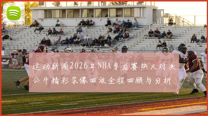 运动新闻2026年NBA季后赛热火对决公牛精彩录像回放全程回顾与分析