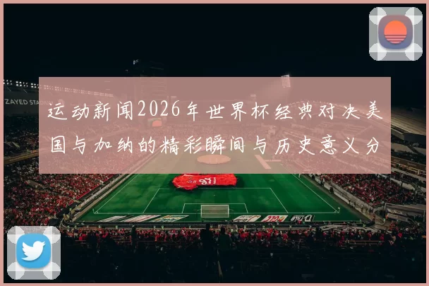 运动新闻2026年世界杯经典对决美国与加纳的精彩瞬间与历史意义分析