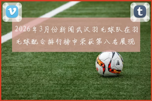 2026年3月份新闻武汉羽毛球队在羽毛球配合排行榜中荣获第八名展现出强大实力与团队默契