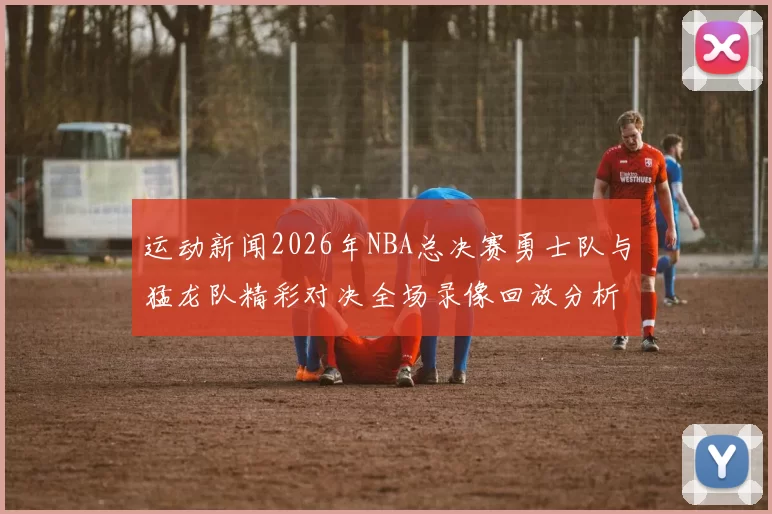 运动新闻2026年NBA总决赛勇士队与猛龙队精彩对决全场录像回放分析